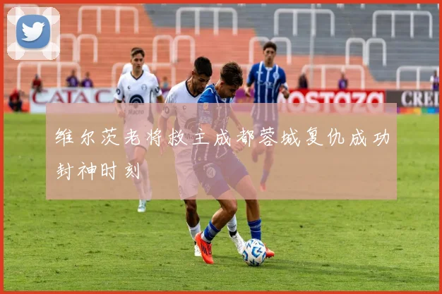 维尔茨老将救主成都蓉城复仇成功封神时刻