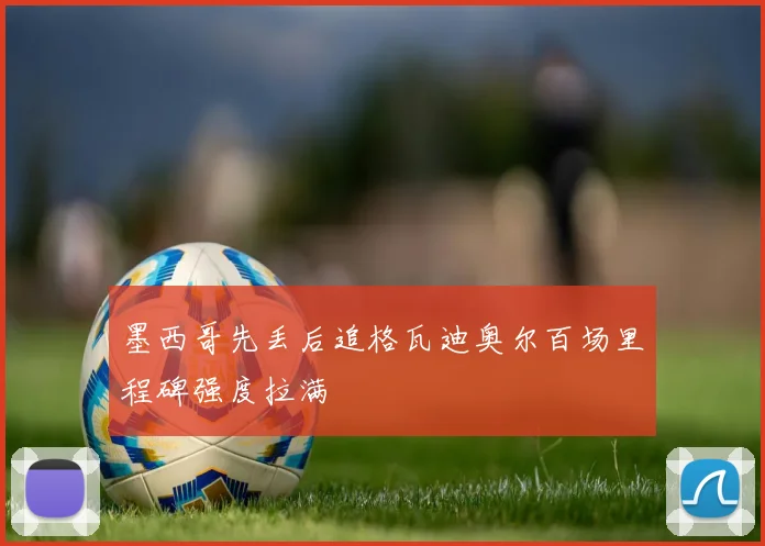 墨西哥先丢后追格瓦迪奥尔百场里程碑强度拉满