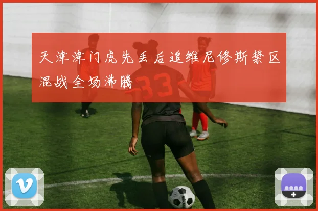 天津津门虎先丢后追维尼修斯禁区混战全场沸腾