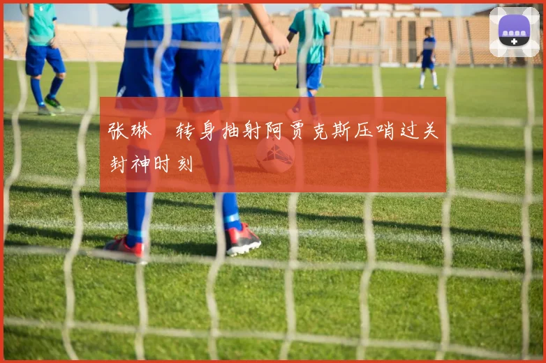 张琳芃转身抽射阿贾克斯压哨过关封神时刻