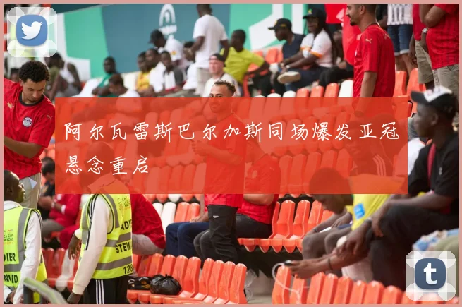阿尔瓦雷斯巴尔加斯同场爆发亚冠悬念重启