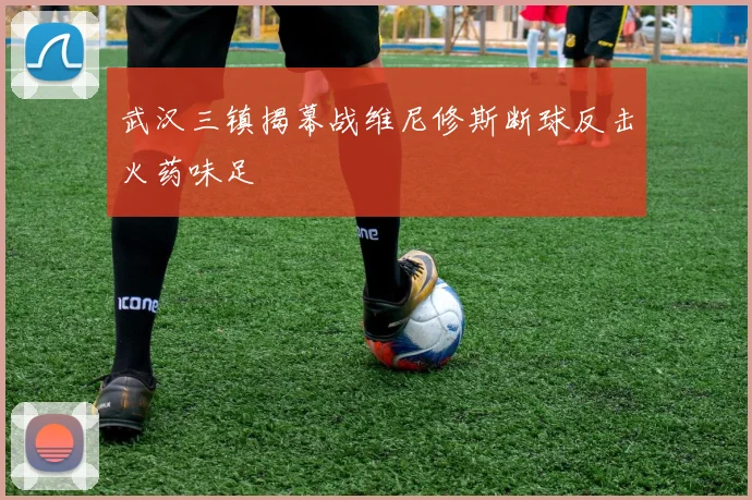 武汉三镇揭幕战维尼修斯断球反击火药味足