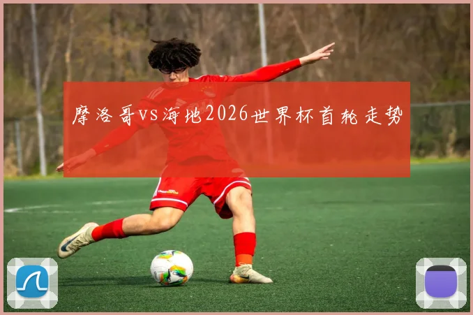 摩洛哥vs海地2026世界杯首轮走势