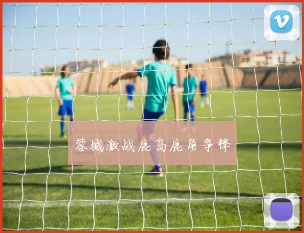 蓉城激战鹿岛鹿角争锋