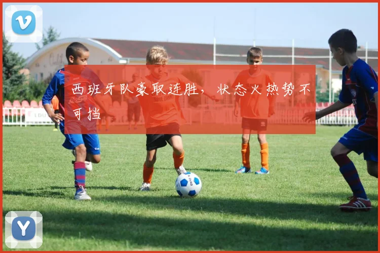 西班牙队豪取连胜，状态火热势不可挡