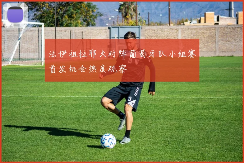法伊祖拉耶夫对阵葡萄牙队小组赛首发机会热度观察