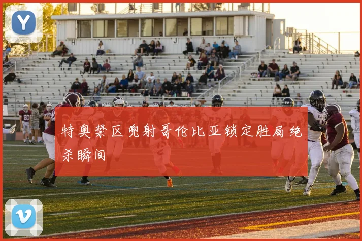 特奥禁区兜射哥伦比亚锁定胜局绝杀瞬间