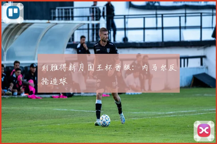 利雅得新月国王杯晋级：内马尔反抢造球
