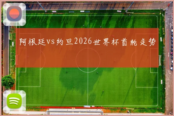 阿根廷vs约旦2026世界杯首轮走势