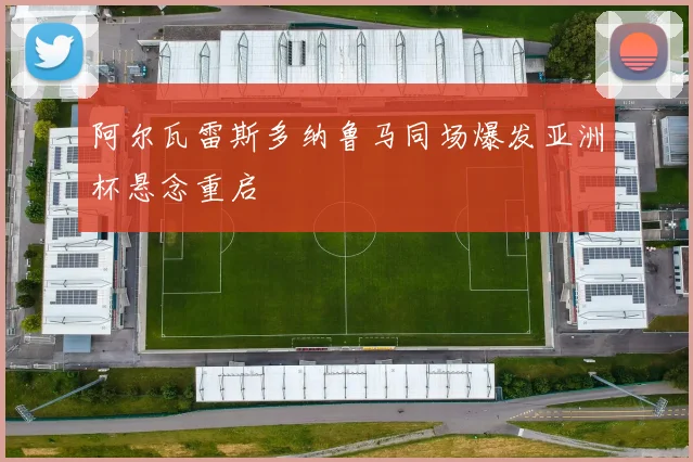 阿尔瓦雷斯多纳鲁马同场爆发亚洲杯悬念重启