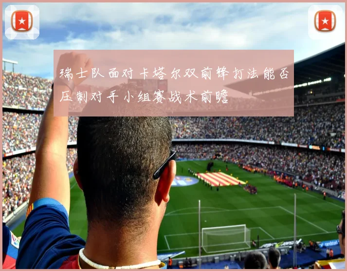 瑞士队面对卡塔尔双前锋打法能否压制对手小组赛战术前瞻