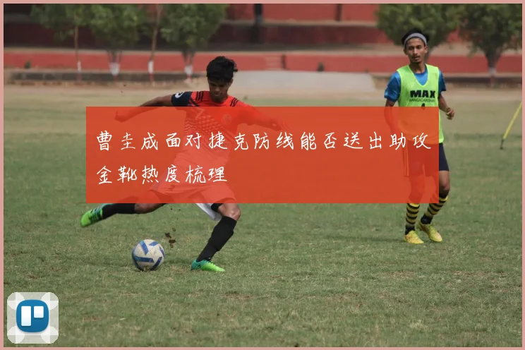 曹圭成面对捷克防线能否送出助攻金靴热度梳理