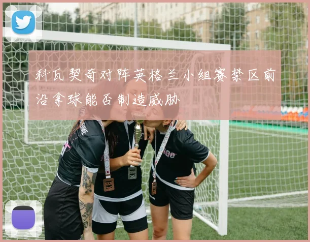 科瓦契奇对阵英格兰小组赛禁区前沿拿球能否制造威胁