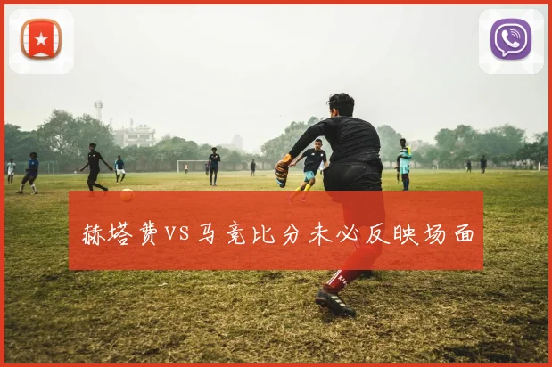 赫塔费vs马竞比分未必反映场面