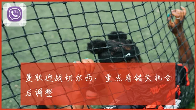 曼联迎战切尔西，重点看错失机会后调整