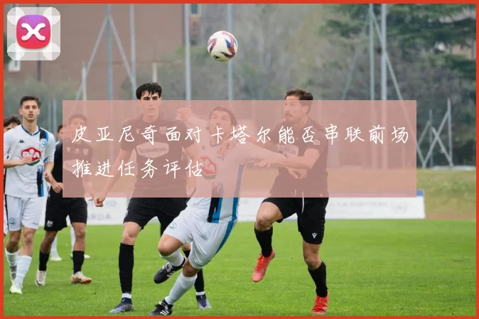 皮亚尼奇面对卡塔尔能否串联前场推进任务评估