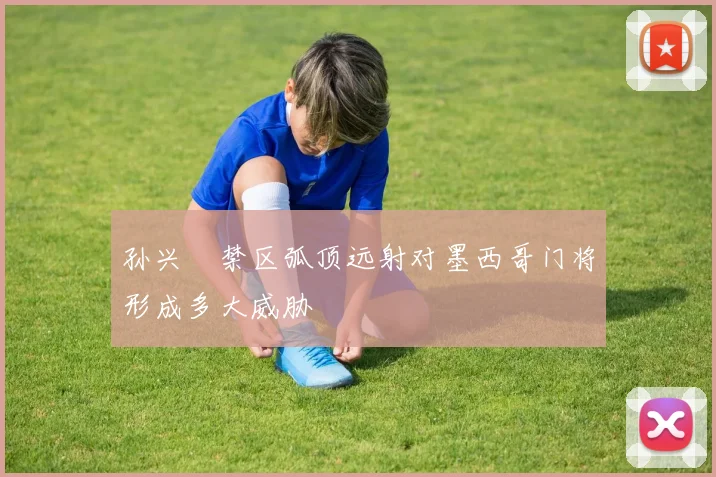 孙兴慜禁区弧顶远射对墨西哥门将形成多大威胁