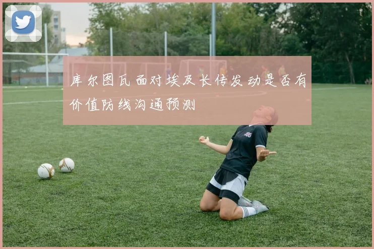 库尔图瓦面对埃及长传发动是否有价值防线沟通预测